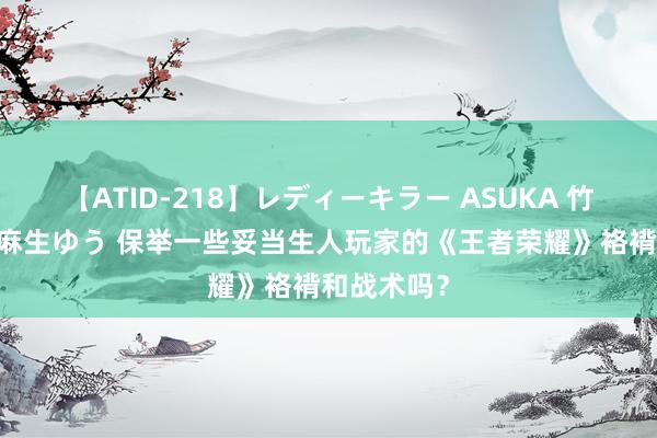 【ATID-218】レディーキラー ASUKA 竹内紗里奈 麻生ゆう 保举一些妥当生人玩家的《王者荣耀》袼褙和战术吗？