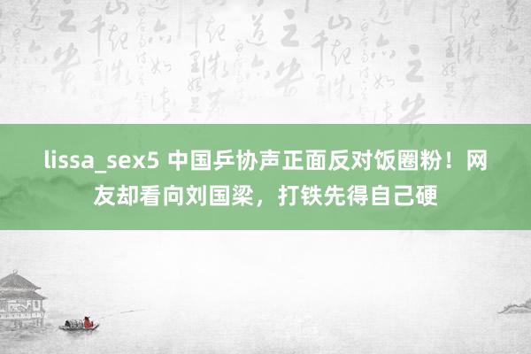 lissa_sex5 中国乒协声正面反对饭圈粉！网友却看向刘国梁，打铁先得自己硬