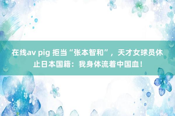 在线av pig 拒当“张本智和”，天才女球员休止日本国籍：我身体流着中国血！