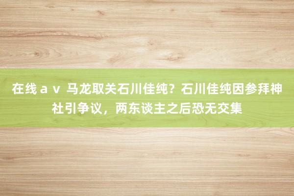 在线ａｖ 马龙取关石川佳纯？石川佳纯因参拜神社引争议，两东谈主之后恐无交集