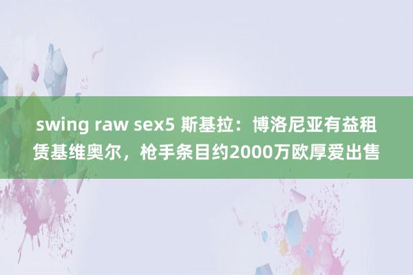 swing raw sex5 斯基拉：博洛尼亚有益租赁基维奥尔，枪手条目约2000万欧厚爱出售