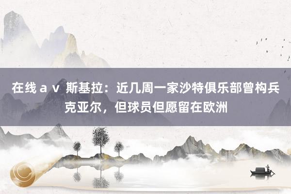 在线ａｖ 斯基拉：近几周一家沙特俱乐部曾构兵克亚尔，但球员但愿留在欧洲