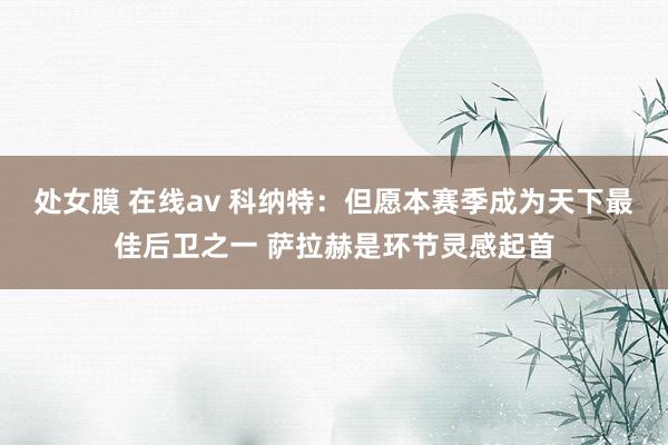 处女膜 在线av 科纳特：但愿本赛季成为天下最佳后卫之一 萨拉赫是环节灵感起首