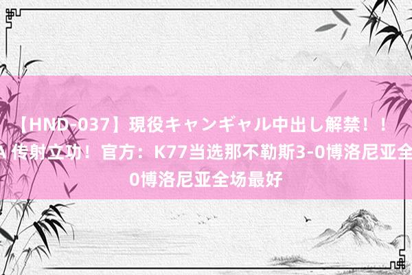 【HND-037】現役キャンギャル中出し解禁！！ ASUKA 传射立功！官方：K77当选那不勒斯3-0博洛尼亚全场最好