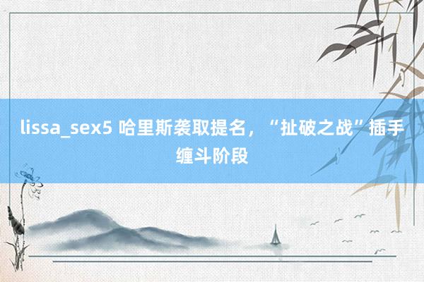 lissa_sex5 哈里斯袭取提名，“扯破之战”插手缠斗阶段