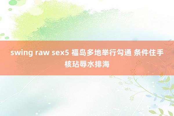 swing raw sex5 福岛多地举行勾通 条件住手核玷辱水排海