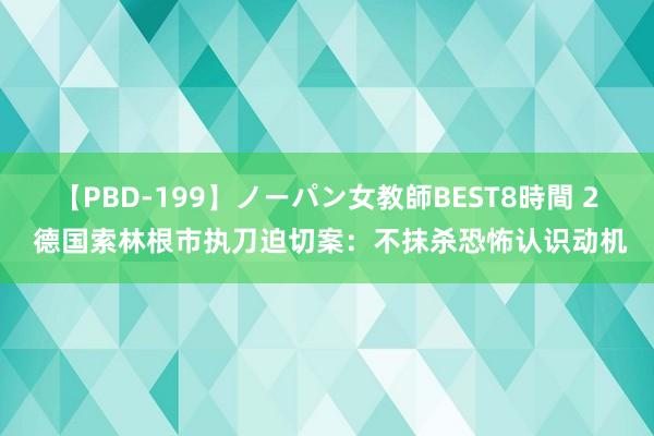 【PBD-199】ノーパン女教師BEST8時間 2 德国索林根市执刀迫切案：不抹杀恐怖认识动机