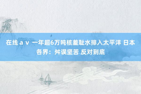 在线ａｖ 一年超6万吨核羞耻水排入太平洋 日本各界：舛误坚苦 反对到底