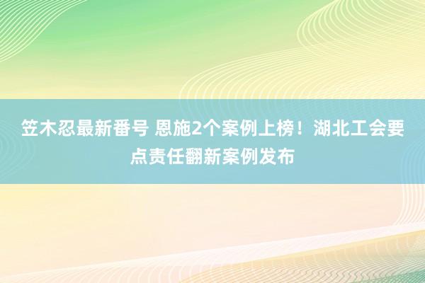 笠木忍最新番号 恩施2个案例上榜！湖北工会要点责任翻新案例发布