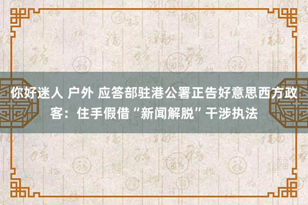 你好迷人 户外 应答部驻港公署正告好意思西方政客：住手假借“新闻解脱”干涉执法