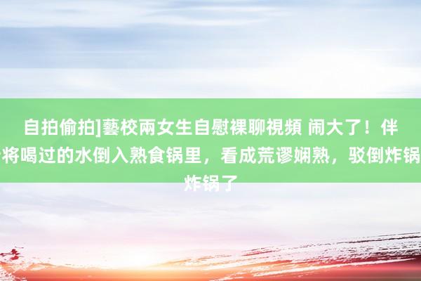 自拍偷拍]藝校兩女生自慰裸聊視頻 闹大了！伴计将喝过的水倒入熟食锅里，看成荒谬娴熟，驳倒炸锅了