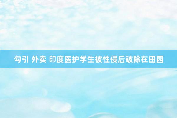 勾引 外卖 印度医护学生被性侵后破除在田园