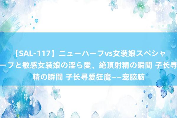 【SAL-117】ニューハーフvs女装娘スペシャル 猥褻ニューハーフと敏感女装娘の淫ら愛、絶頂射精の瞬間 子长寻爱狂魔——宠脑脑