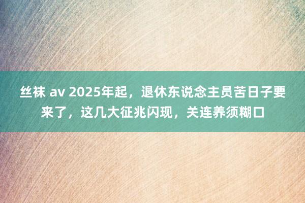 丝袜 av 2025年起，退休东说念主员苦日子要来了，这几大征兆闪现，关连养须糊口