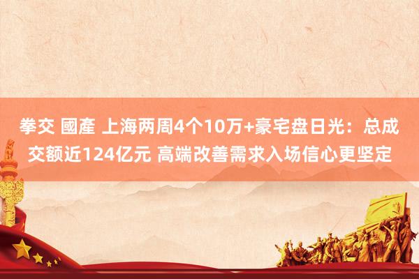 拳交 國產 上海两周4个10万+豪宅盘日光：总成交额近124亿元 高端改善需求入场信心更坚定