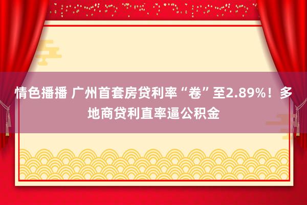 情色播播 广州首套房贷利率“卷”至2.89%！多地商贷利直率逼公积金