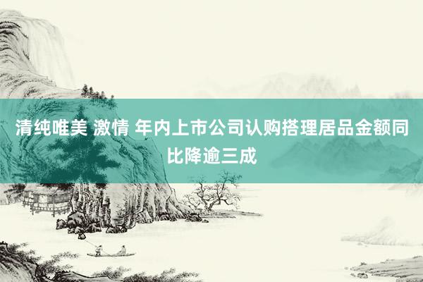 清纯唯美 激情 年内上市公司认购搭理居品金额同比降逾三成