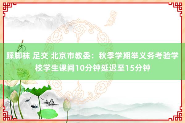 踩脚袜 足交 北京市教委：秋季学期举义务考验学校学生课间10分钟延迟至15分钟