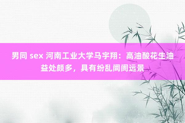 男同 sex 河南工业大学马宇翔：高油酸花生油益处颇多，具有纷乱阛阓远景