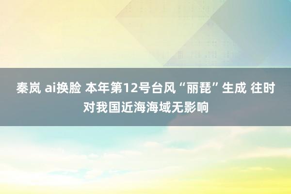 秦岚 ai换脸 本年第12号台风“丽琵”生成 往时对我国近海海域无影响