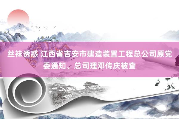 丝袜诱惑 江西省吉安市建造装置工程总公司原党委通知、总司理邓传庆被查