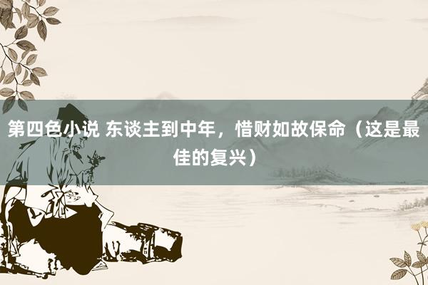 第四色小说 东谈主到中年，惜财如故保命（这是最佳的复兴）