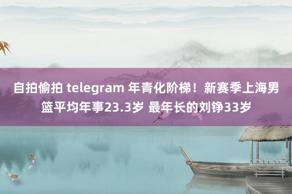 自拍偷拍 telegram 年青化阶梯！新赛季上海男篮平均年事23.3岁 最年长的刘铮33岁