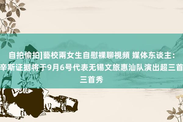 自拍偷拍]藝校兩女生自慰裸聊視頻 媒体东谈主：考辛斯证据将于9月6号代表无锡文旅惠汕队演出超三首秀