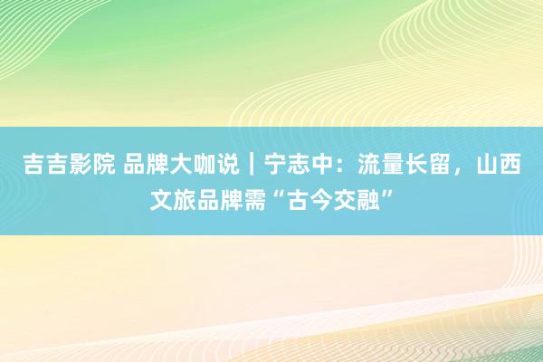 吉吉影院 品牌大咖说｜宁志中：流量长留，山西文旅品牌需“古今交融”