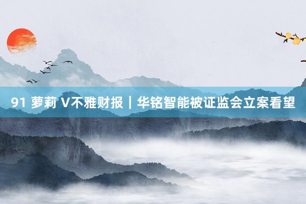 91 萝莉 V不雅财报｜华铭智能被证监会立案看望