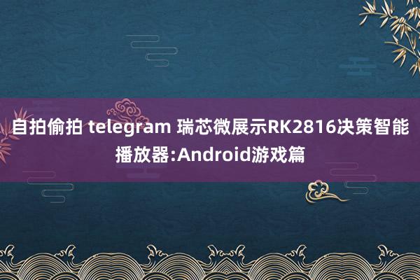 自拍偷拍 telegram 瑞芯微展示RK2816决策智能播放器:Android游戏篇