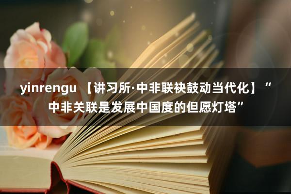 yinrengu 【讲习所·中非联袂鼓动当代化】“中非关联是发展中国度的但愿灯塔”