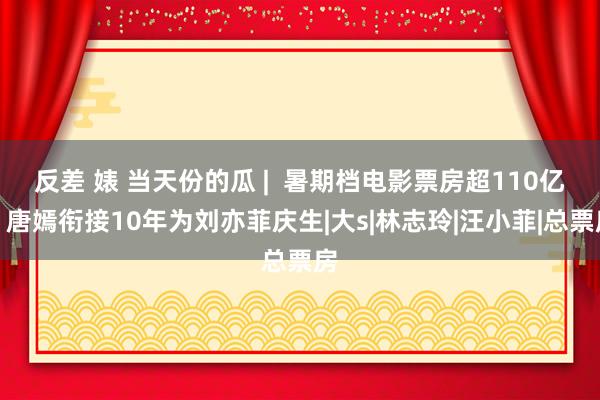 反差 婊 当天份的瓜 |  暑期档电影票房超110亿，唐嫣衔接10年为刘亦菲庆生|大s|林志玲|汪小菲|总票房