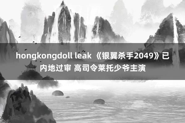 hongkongdoll leak 《银翼杀手2049》已内地过审 高司令莱托少爷主演