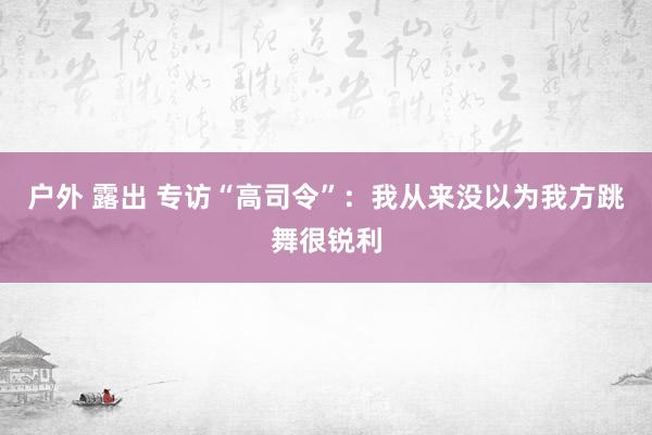 户外 露出 专访“高司令”：我从来没以为我方跳舞很锐利