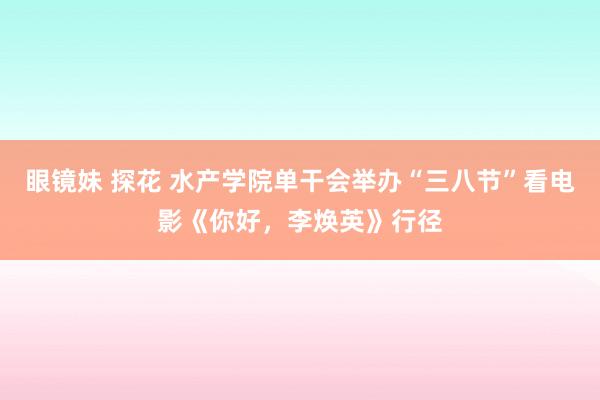 眼镜妹 探花 水产学院单干会举办“三八节”看电影《你好，李焕英》行径