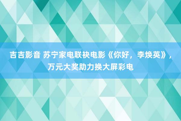 吉吉影音 苏宁家电联袂电影《你好，李焕英》，万元大奖助力换大屏彩电