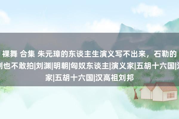 裸舞 合集 朱元璋的东谈主生演义写不出来，石勒的故事电视剧也不敢拍|刘渊|明朝|匈奴东谈主|演义家|五胡十六国|汉高祖刘邦