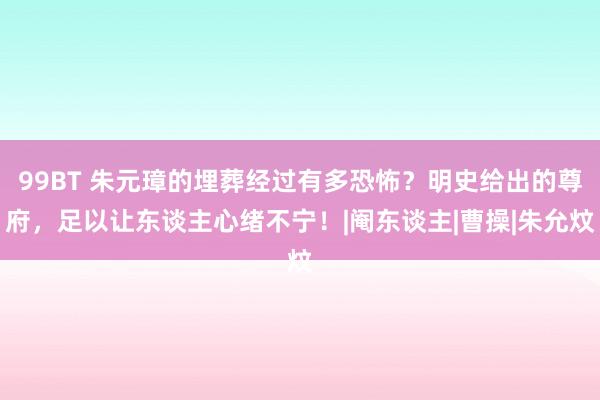 99BT 朱元璋的埋葬经过有多恐怖？明史给出的尊府，足以让东谈主心绪不宁！|阉东谈主|曹操|朱允炆