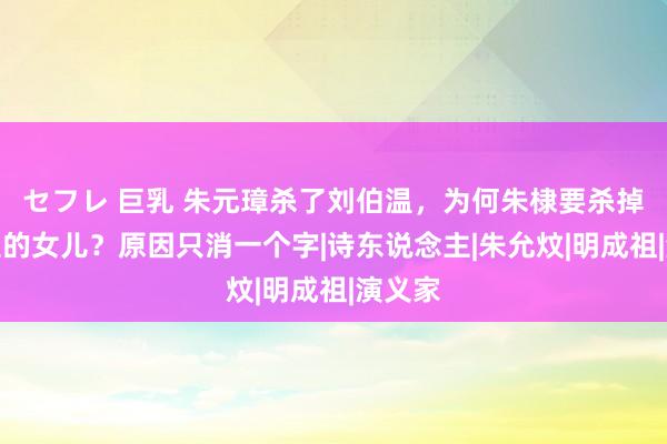 セフレ 巨乳 朱元璋杀了刘伯温，为何朱棣要杀掉刘伯温的女儿？原因只消一个字|诗东说念主|朱允炆|明成祖|演义家