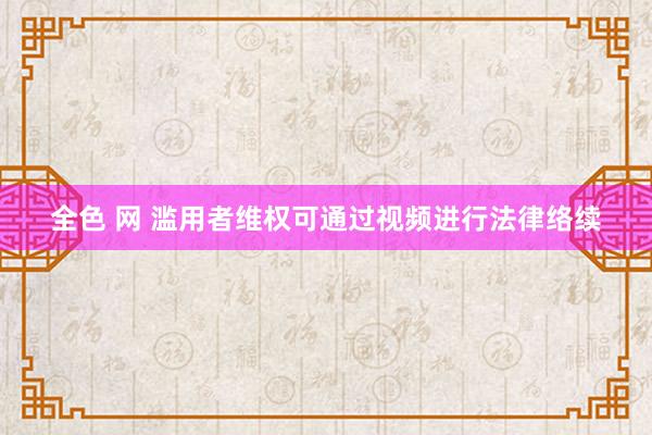 全色 网 滥用者维权可通过视频进行法律络续