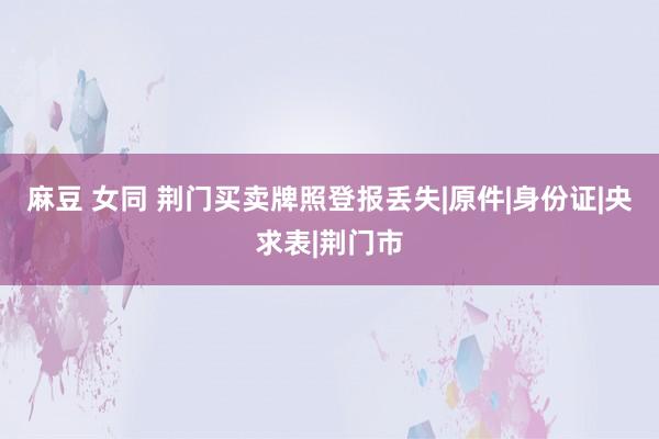 麻豆 女同 荆门买卖牌照登报丢失|原件|身份证|央求表|荆门市