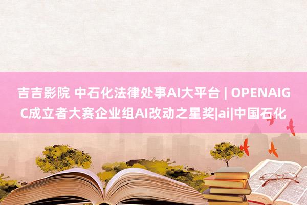 吉吉影院 中石化法律处事AI大平台 | OPENAIGC成立者大赛企业组AI改动之星奖|ai|中国石化