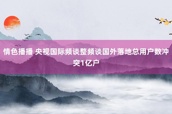 情色播播 央视国际频谈整频谈国外落地总用户数冲突1亿户