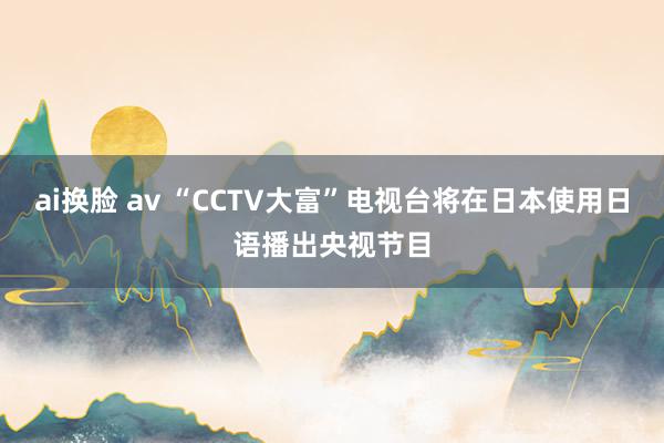 ai换脸 av “CCTV大富”电视台将在日本使用日语播出央视节目