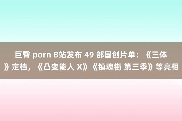 巨臀 porn B站发布 49 部国创片单：《三体》定档，《凸变能人 X》《镇魂街 第三季》等亮相