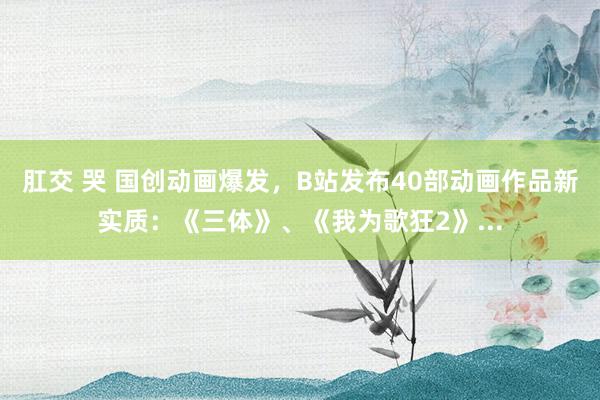 肛交 哭 国创动画爆发，B站发布40部动画作品新实质：《三体》、《我为歌狂2》...