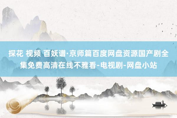 探花 视频 百妖谱·京师篇百度网盘资源国产剧全集免费高清在线不雅看-电视剧-网盘小站