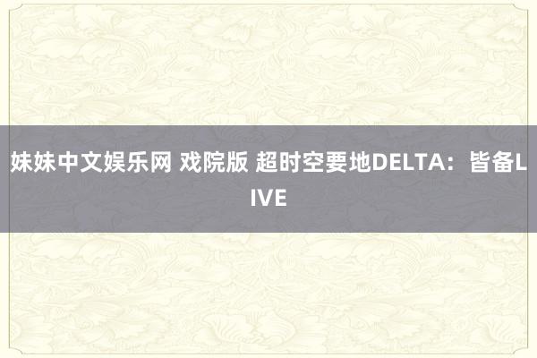 妹妹中文娱乐网 戏院版 超时空要地DELTA：皆备LIVE