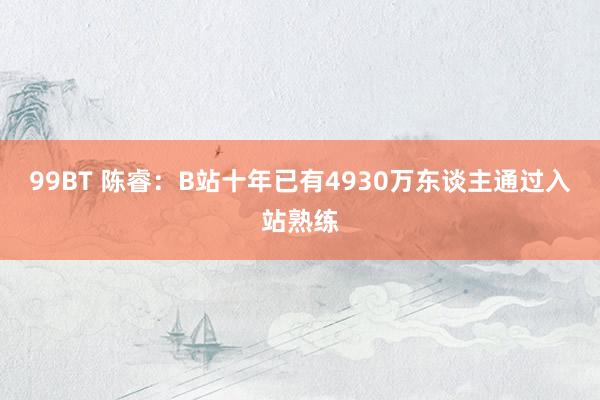 99BT 陈睿：B站十年已有4930万东谈主通过入站熟练